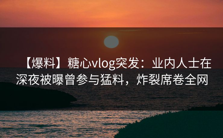 【爆料】糖心vlog突发：业内人士在深夜被曝曾参与猛料，炸裂席卷全网