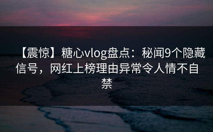 【震惊】糖心vlog盘点：秘闻9个隐藏信号，网红上榜理由异常令人情不自禁