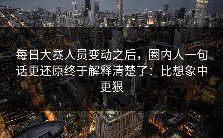 每日大赛人员变动之后，圈内人一句话更还原终于解释清楚了：比想象中更狠