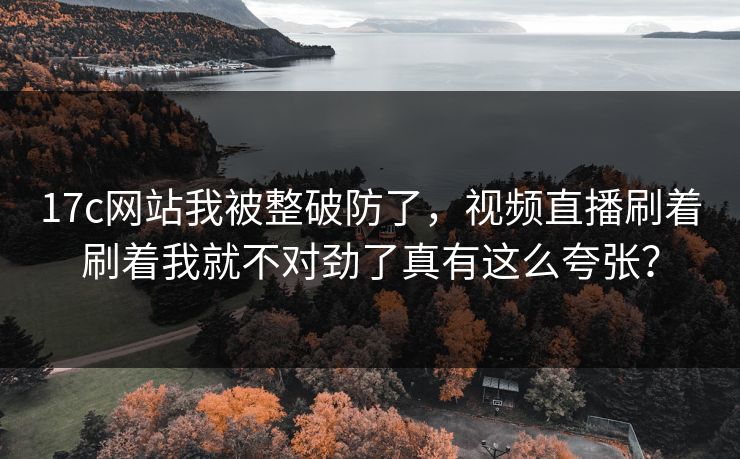 17c网站我被整破防了,视频直播刷着刷着我就不对劲了真有这么夸张?