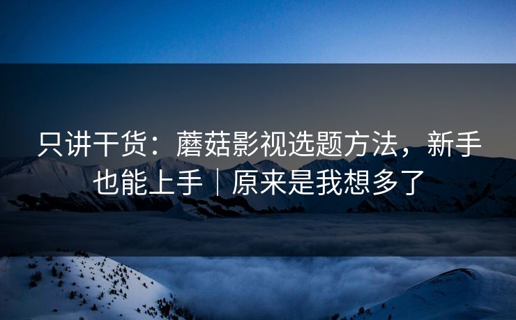 只讲干货:蘑菇影视选题方法,新手也能上手|原来是我想多了