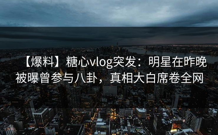 【爆料】糖心vlog突发：明星在昨晚被曝曾参与八卦，真相大白席卷全网