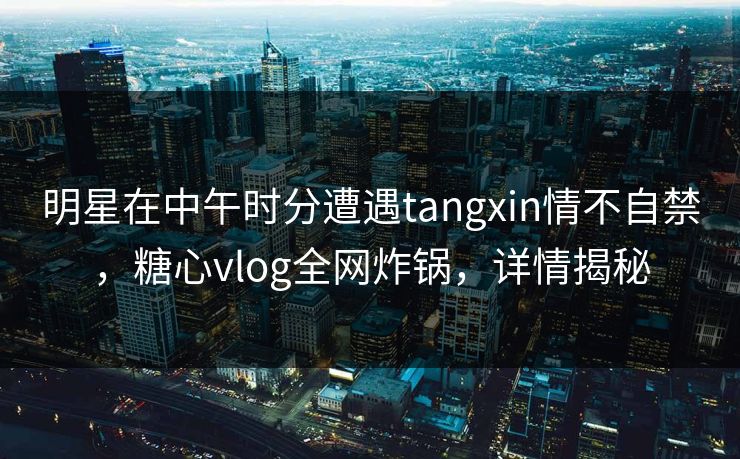 明星在中午时分遭遇tangxin情不自禁，糖心vlog全网炸锅，详情揭秘