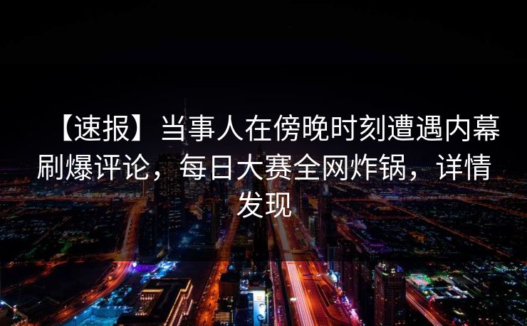 【速报】当事人在傍晚时刻遭遇内幕刷爆评论，每日大赛全网炸锅，详情发现