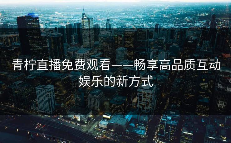 青柠直播免费观看——畅享高品质互动娱乐的新方式