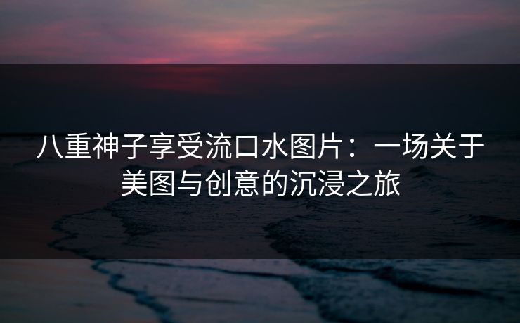 八重神子享受流口水图片：一场关于美图与创意的沉浸之旅