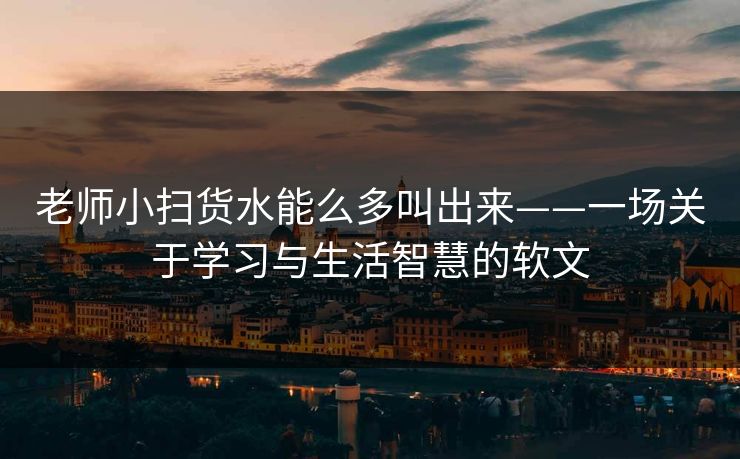 老师小扫货水能么多叫出来——一场关于学习与生活智慧的软文