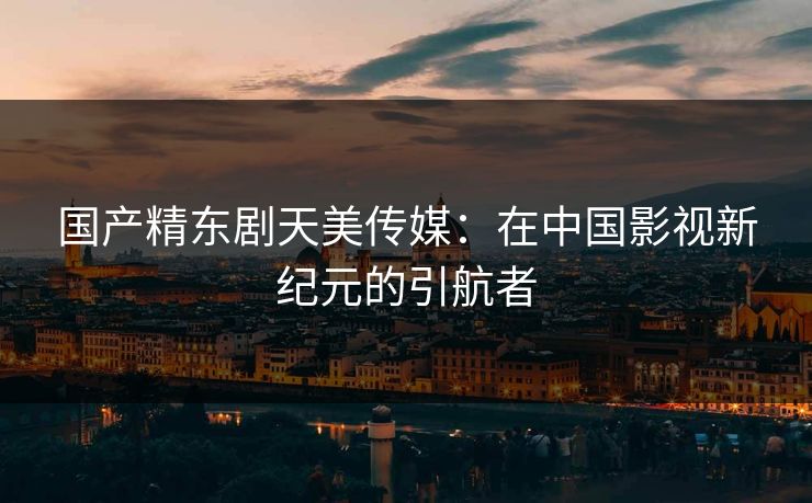 国产精东剧天美传媒：在中国影视新纪元的引航者