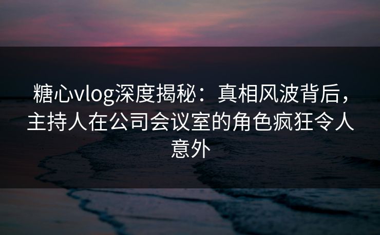 糖心vlog深度揭秘：真相风波背后，主持人在公司会议室的角色疯狂令人意外