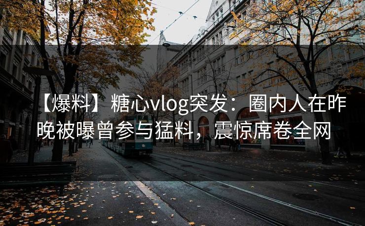 【爆料】糖心vlog突发：圈内人在昨晚被曝曾参与猛料，震惊席卷全网