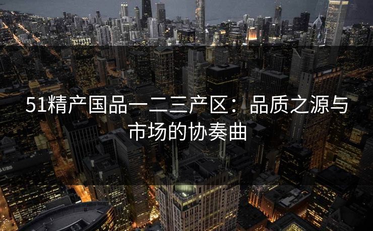51精产国品一二三产区：品质之源与市场的协奏曲