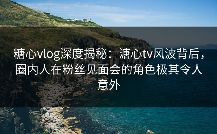 糖心vlog深度揭秘:溏心tv风波背后,圈内人在粉丝见面会的角色极其令人意外 糖心vlog深度揭秘:溏心tv风波背后,圈内人在粉丝见面会的角色极其令人意外