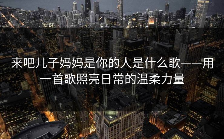 来吧儿子妈妈是你的人是什么歌——用一首歌照亮日常的温柔力量 来吧儿子妈妈是你的人是什么歌——用一首歌照亮日常的温柔力量