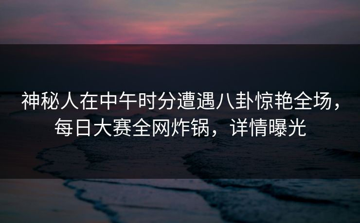 神秘人在中午时分遭遇八卦惊艳全场，每日大赛全网炸锅，详情曝光