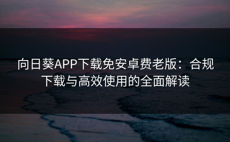 向日葵APP下载免安卓费老版：合规下载与高效使用的全面解读