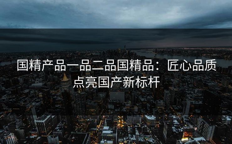 国精产品一品二品国精品：匠心品质点亮国产新标杆