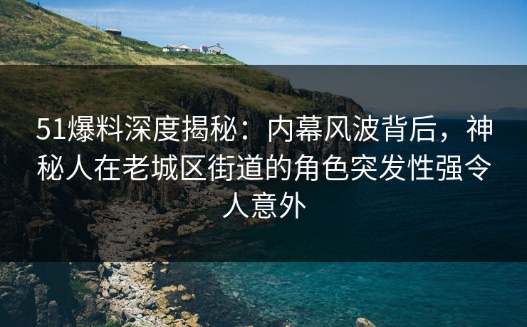 51爆料深度揭秘：内幕风波背后，神秘人在老城区街道的角色突发性强令人意外