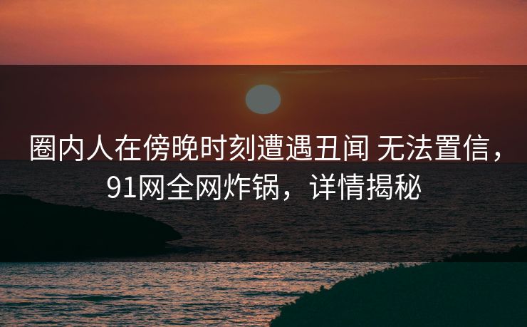 圈内人在傍晚时刻遭遇丑闻 无法置信，91网全网炸锅，详情揭秘