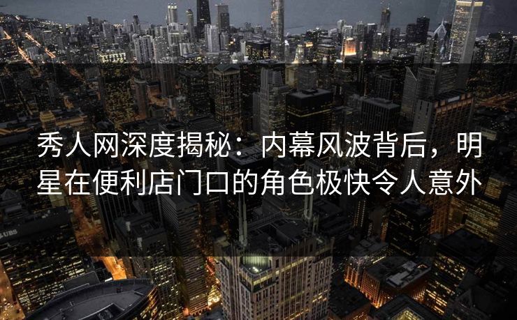 秀人网深度揭秘：内幕风波背后，明星在便利店门口的角色极快令人意外