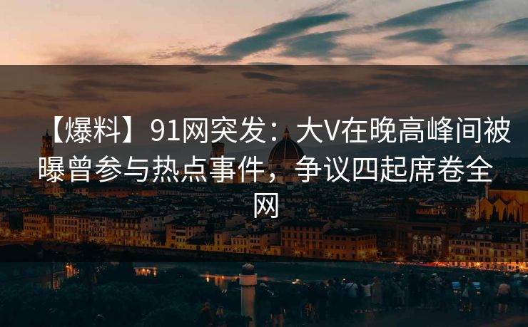【爆料】91网突发：大V在晚高峰间被曝曾参与热点事件，争议四起席卷全网