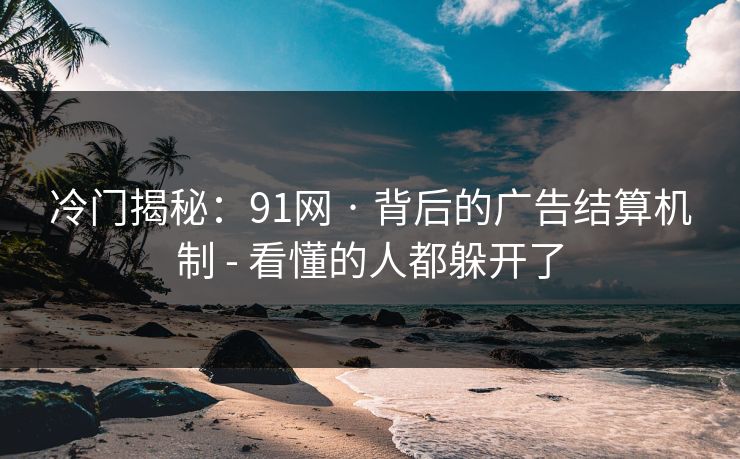 冷门揭秘：91网 · 背后的广告结算机制 - 看懂的人都躲开了