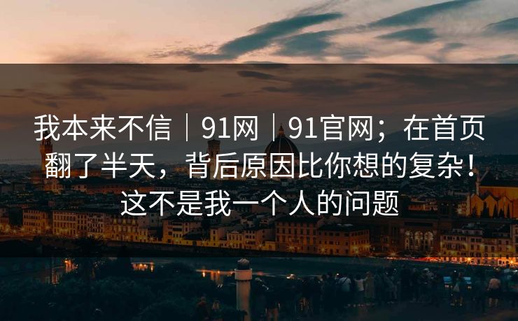 我本来不信｜91网｜91官网；在首页翻了半天，背后原因比你想的复杂！这不是我一个人的问题