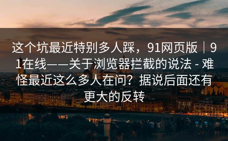 这个坑最近特别多人踩，91网页版｜91在线——关于浏览器拦截的说法 - 难怪最近这么多人在问？据说后面还有更大的反转