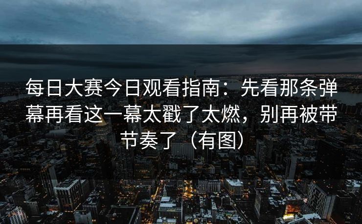 每日大赛今日观看指南：先看那条弹幕再看这一幕太戳了太燃，别再被带节奏了（有图）
