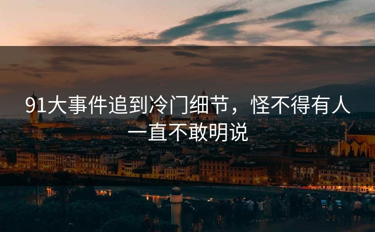 91大事件追到冷门细节，怪不得有人一直不敢明说